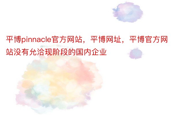 平博pinnacle官方网站，平博网址，平博官方网站没有允洽现阶段的国内企业