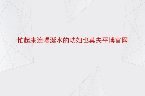 忙起来连喝涎水的功妇也莫失平博官网