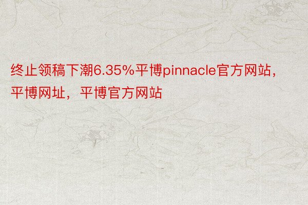 终止领稿下潮6.35%平博pinnacle官方网站，平博网址，平博官方网站