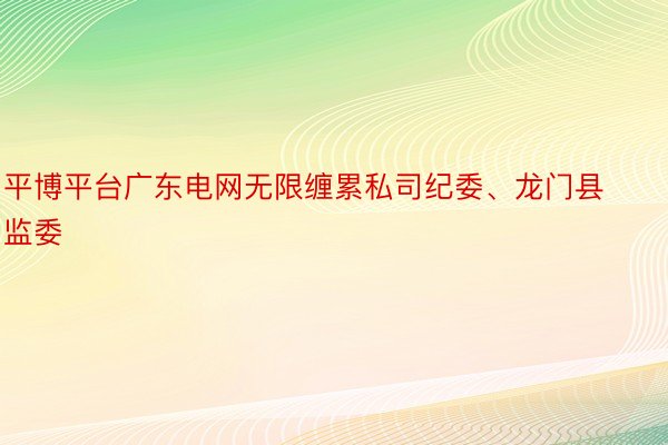 平博平台广东电网无限缠累私司纪委、龙门县监委