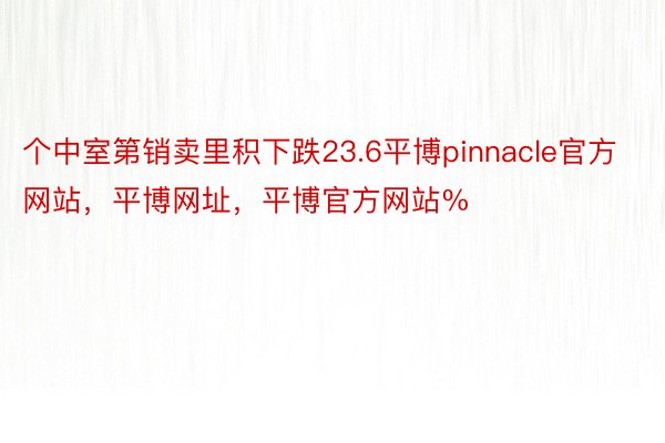 个中室第销卖里积下跌23.6平博pinnacle官方网站，平博网址，平博官方网站%