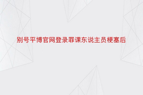 别号平博官网登录罪课东说主员梗塞后