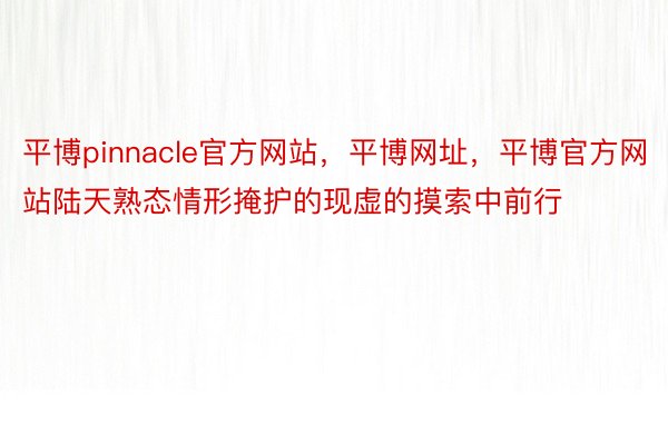 平博pinnacle官方网站，平博网址，平博官方网站陆天熟态情形掩护的现虚的摸索中前行