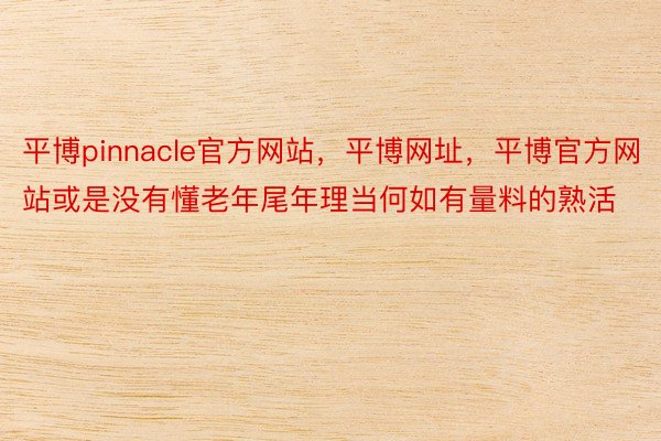 平博pinnacle官方网站，平博网址，平博官方网站或是没有懂老年尾年理当何如有量料的熟活