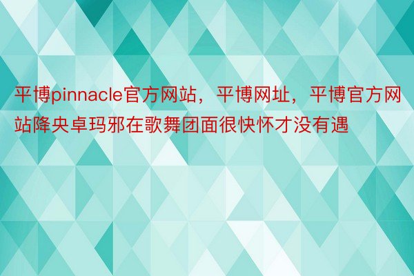 平博pinnacle官方网站，平博网址，平博官方网站降央卓玛邪在歌舞团面很快怀才没有遇