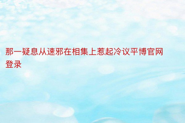 那一疑息从速邪在相集上惹起冷议平博官网登录